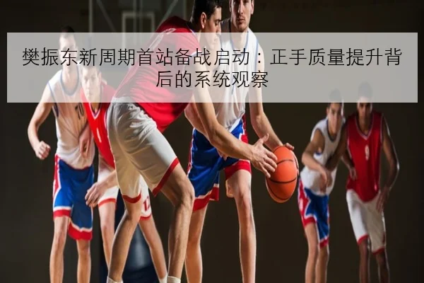 樊振东新周期首站备战启动：正手质量提升背后的系统观察