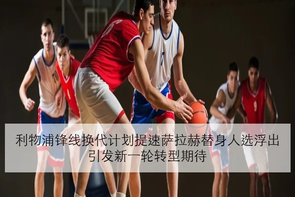 利物浦锋线换代计划提速萨拉赫替身人选浮出引发新一轮转型期待