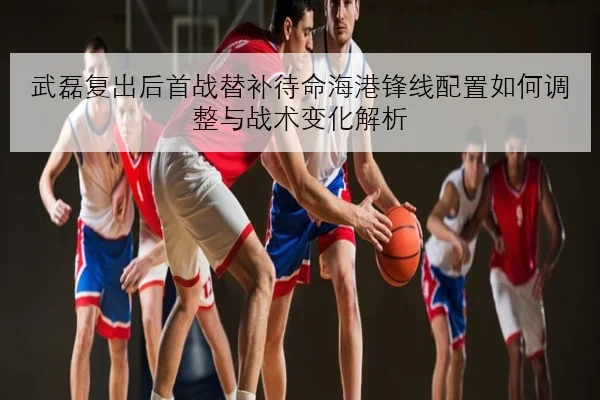 武磊复出后首战替补待命海港锋线配置如何调整与战术变化解析